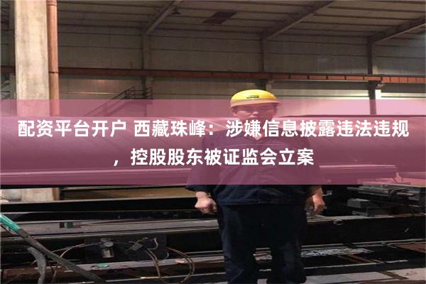 配资平台开户 西藏珠峰：涉嫌信息披露违法违规，控股股东被证监会立案