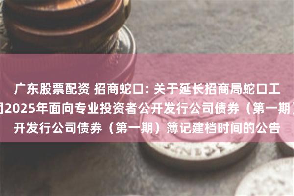 广东股票配资 招商蛇口: 关于延长招商局蛇口工业区控股股份有限公司2025年面向专业投资者公开发行公司债券(第一期)簿记建档时间的公告