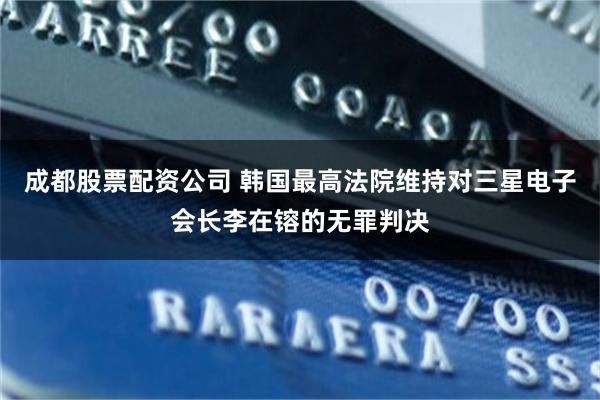 成都股票配资公司 韩国最高法院维持对三星电子会长李在镕的无罪判决