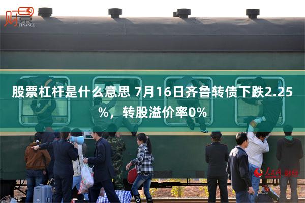 股票杠杆是什么意思 7月16日齐鲁转债下跌2.25%，转股溢价率0%