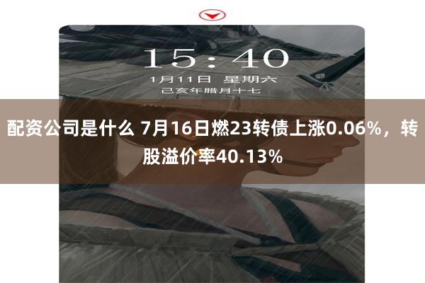 配资公司是什么 7月16日燃23转债上涨0.06%，转股溢价率40.13%