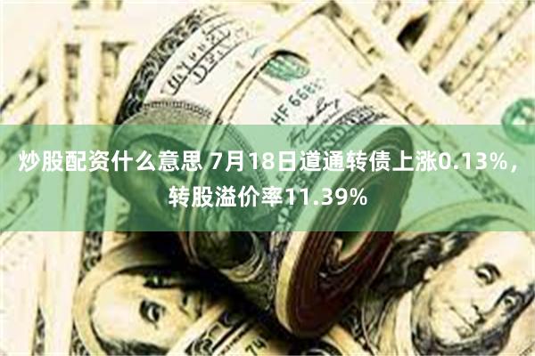 炒股配资什么意思 7月18日道通转债上涨0.13%，转股溢价率11.39%