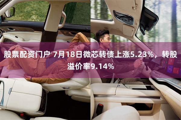 股票配资门户 7月18日微芯转债上涨5.23%，转股溢价率9.14%
