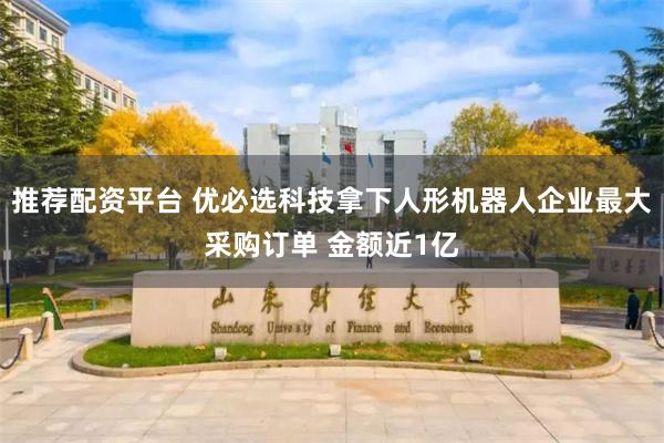 推荐配资平台 优必选科技拿下人形机器人企业最大采购订单 金额近1亿
