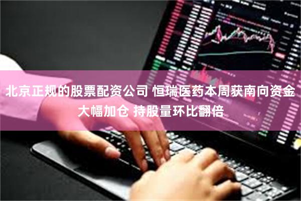 北京正规的股票配资公司 恒瑞医药本周获南向资金大幅加仓 持股量环比翻倍