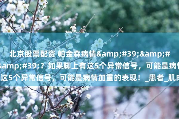 北京股票配资 帕金森病情&#39;&#39;脚先知&#39;&#39;？如果脚上有这5个异常信号，可能是病情加重的表现！_患者_肌肉_影响