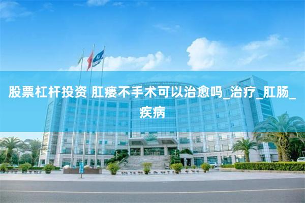 股票杠杆投资 肛瘘不手术可以治愈吗_治疗_肛肠_疾病