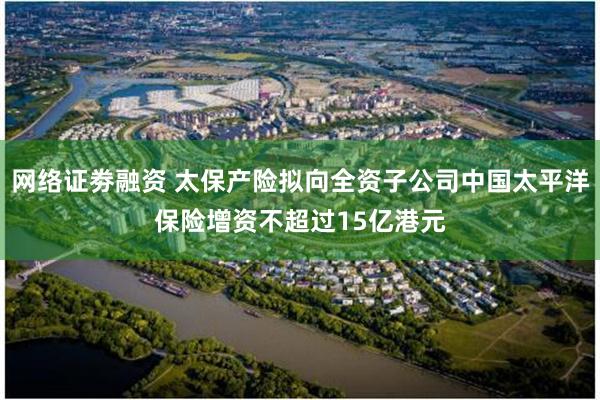 网络证劵融资 太保产险拟向全资子公司中国太平洋保险增资不超过15亿港元