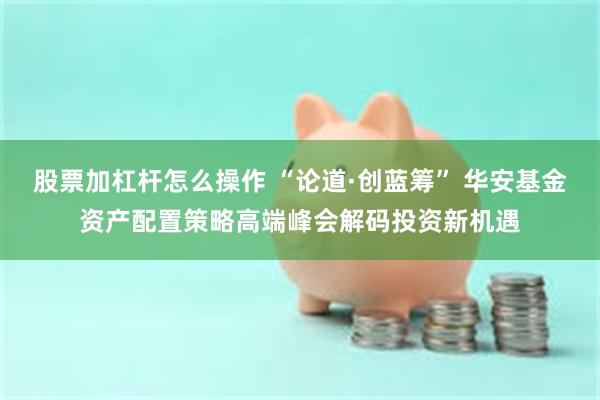 股票加杠杆怎么操作 “论道·创蓝筹” 华安基金资产配置策略高端峰会解码投资新机遇