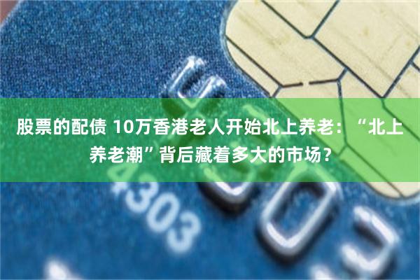 股票的配债 10万香港老人开始北上养老：“北上养老潮”背后藏着多大的市场？