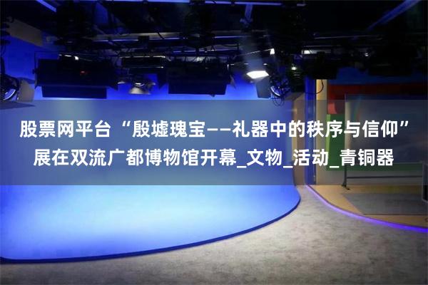 股票网平台 “殷墟瑰宝——礼器中的秩序与信仰”展在双流广都博物馆开幕_文物_活动_青铜器
