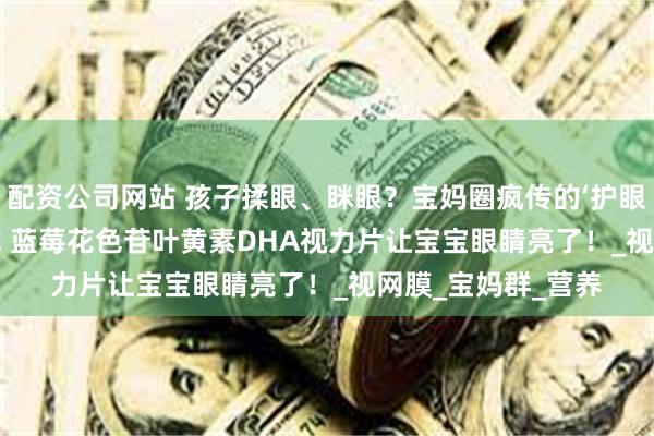 配资公司网站 孩子揉眼、眯眼？宝妈圈疯传的‘护眼黑科技’——QLANE 蓝莓花色苷叶黄素DHA视力片让宝宝眼睛亮了！_视网膜_宝妈群_营养