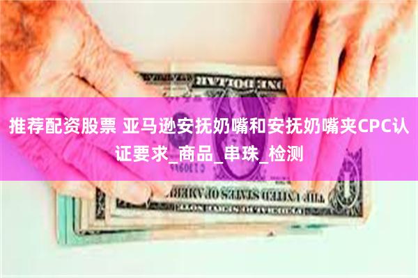 推荐配资股票 亚马逊安抚奶嘴和安抚奶嘴夹CPC认证要求_商品_串珠_检测