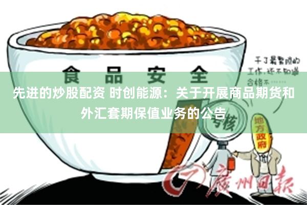 先进的炒股配资 时创能源：关于开展商品期货和外汇套期保值业务的公告