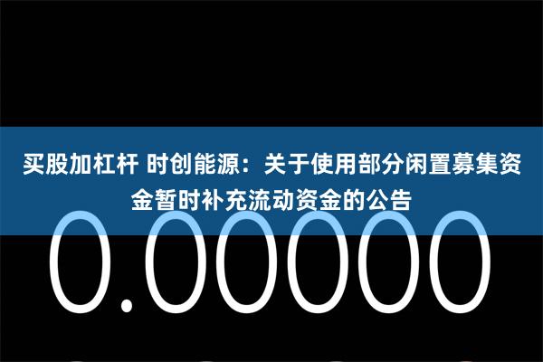 买股加杠杆 时创能源：关于使用部分闲置募集资金暂时补充流动资金的公告