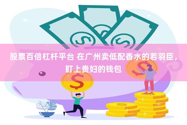股票百倍杠杆平台 在广州卖低配香水的若羽臣，盯上贵妇的钱包
