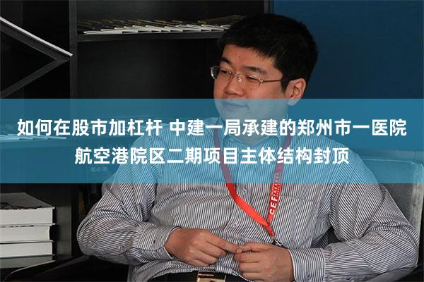 如何在股市加杠杆 中建一局承建的郑州市一医院航空港院区二期项目主体结构封顶