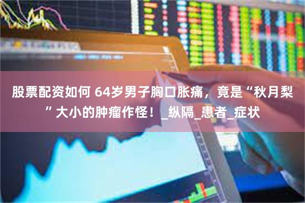 股票配资如何 64岁男子胸口胀痛，竟是“秋月梨”大小的肿瘤作怪！_纵隔_患者_症状