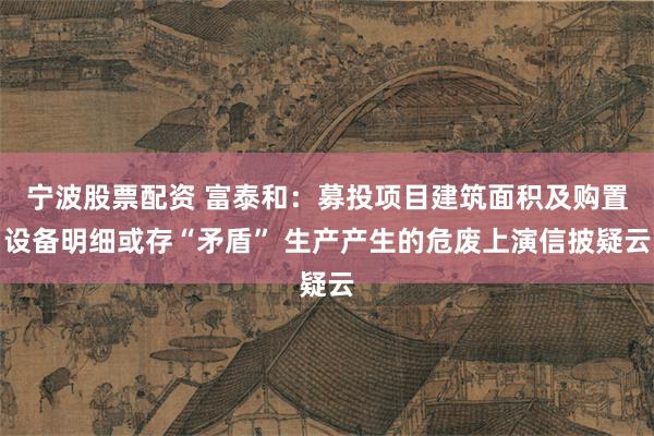 宁波股票配资 富泰和：募投项目建筑面积及购置设备明细或存“矛盾” 生产产生的危废上演信披疑云