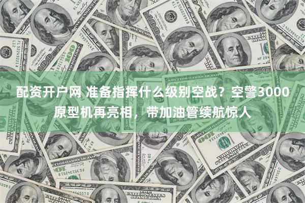配资开户网 准备指挥什么级别空战？空警3000原型机再亮相，带加油管续航惊人