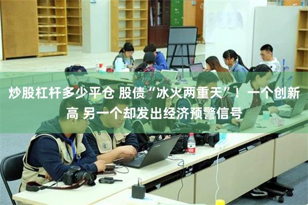 炒股杠杆多少平仓 股债“冰火两重天”！一个创新高 另一个却发出经济预警信号