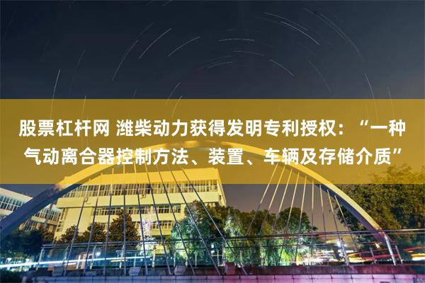 股票杠杆网 潍柴动力获得发明专利授权：“一种气动离合器控制方法、装置、车辆及存储介质”