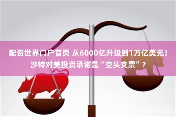 配资世界门户首页 从6000亿升级到1万亿美元！沙特对美投资承诺是“空头支票”？